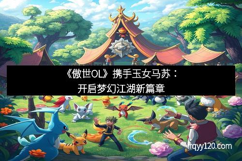 《傲世OL》携手玉女马苏:开启梦幻江湖新篇章