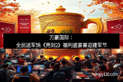 万豪国际:全民送军饷《亮剑2》福利盛宴喜迎建军节