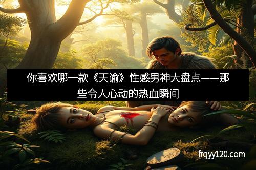 你喜欢哪一款《天谕》性感男神大盘点——那些令人心动的热血瞬间