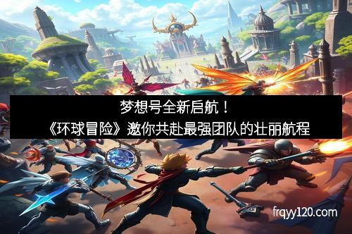 梦想号全新启航!《环球冒险》邀你共赴最强团队的壮丽航程
